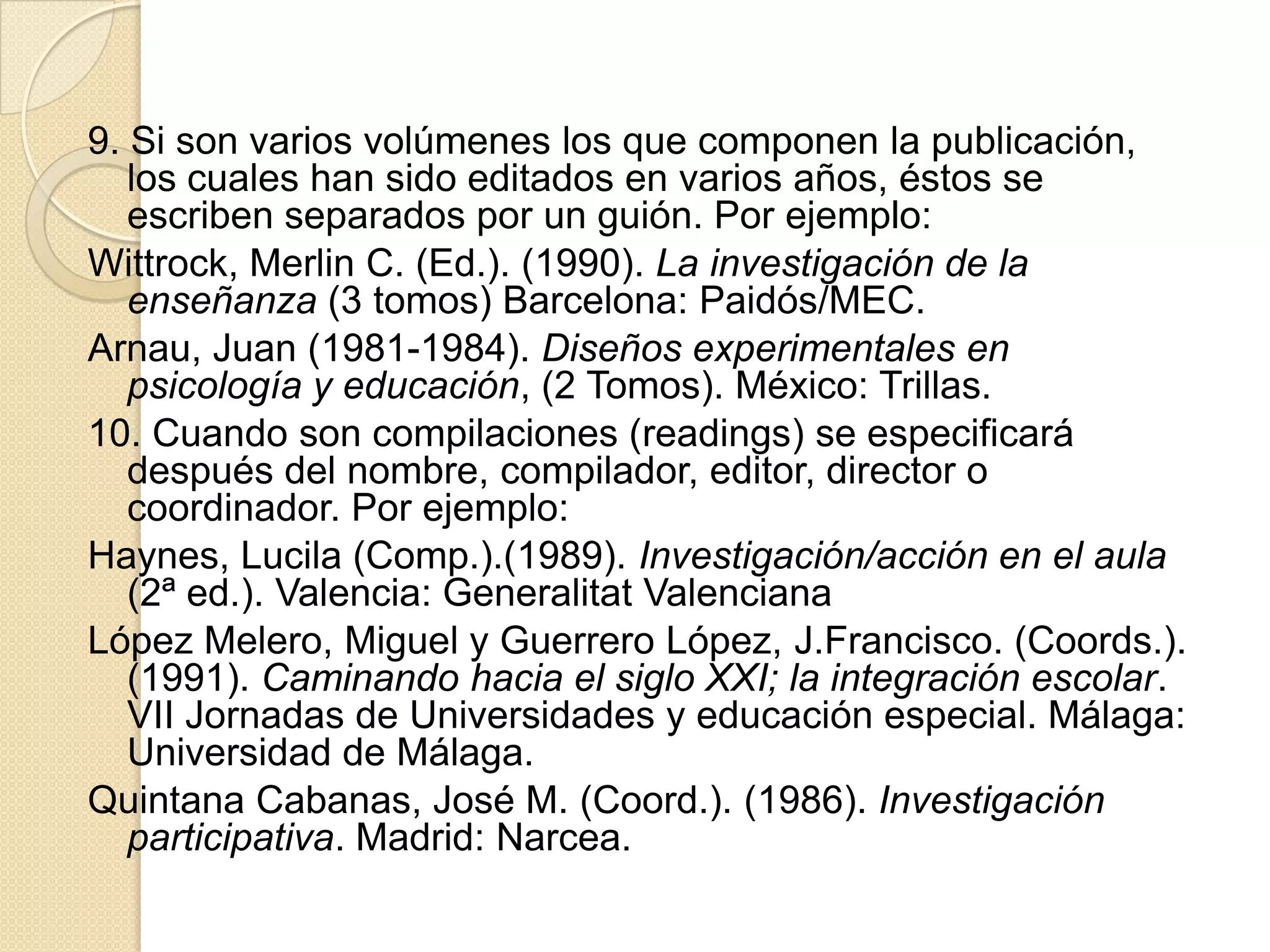 9. Si son varios volúmenes los que componen la publicación,
   los cuales han sido editados en varios años, éstos se
   escriben separados por un guión. Por ejemplo:
Wittrock, Merlin C. (Ed.). (1990). La investigación de la
   enseñanza (3 tomos) Barcelona: Paidós/MEC.
Arnau, Juan (1981-1984). Diseños experimentales en
   psicología y educación, (2 Tomos). México: Trillas.
10. Cuando son compilaciones (readings) se especificará
   después del nombre, compilador, editor, director o
   coordinador. Por ejemplo:
Haynes, Lucila (Comp.).(1989). Investigación/acción en el aula
   (2ª ed.). Valencia: Generalitat Valenciana
López Melero, Miguel y Guerrero López, J.Francisco. (Coords.).
   (1991). Caminando hacia el siglo XXI; la integración escolar.
   VII Jornadas de Universidades y educación especial. Málaga:
   Universidad de Málaga.
Quintana Cabanas, José M. (Coord.). (1986). Investigación
   participativa. Madrid: Narcea.
 