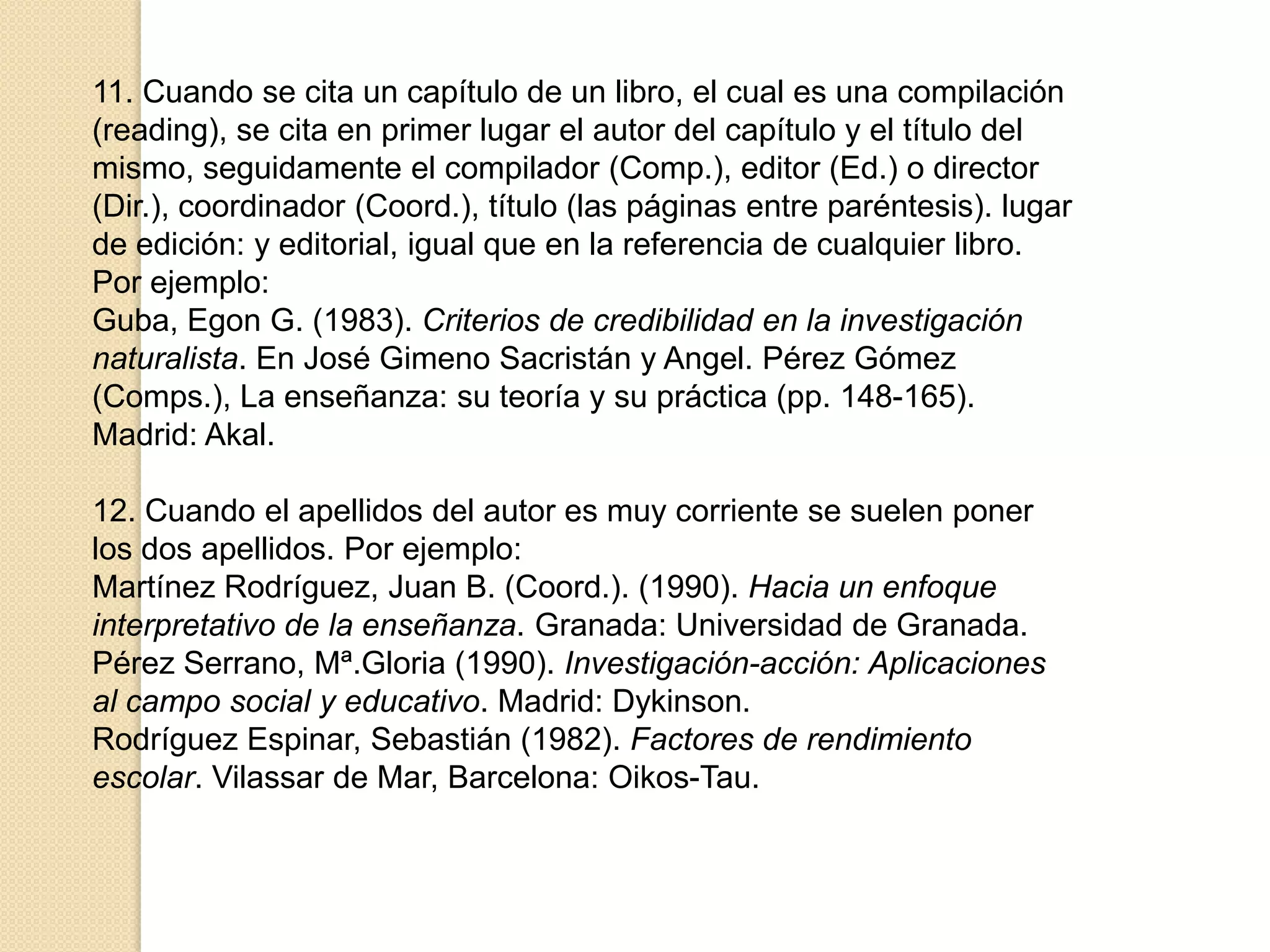 11. Cuando se cita un capítulo de un libro, el cual es una compilación
(reading), se cita en primer lugar el autor del capítulo y el título del
mismo, seguidamente el compilador (Comp.), editor (Ed.) o director
(Dir.), coordinador (Coord.), título (las páginas entre paréntesis). lugar
de edición: y editorial, igual que en la referencia de cualquier libro.
Por ejemplo:
Guba, Egon G. (1983). Criterios de credibilidad en la investigación
naturalista. En José Gimeno Sacristán y Angel. Pérez Gómez
(Comps.), La enseñanza: su teoría y su práctica (pp. 148-165).
Madrid: Akal.

12. Cuando el apellidos del autor es muy corriente se suelen poner
los dos apellidos. Por ejemplo:
Martínez Rodríguez, Juan B. (Coord.). (1990). Hacia un enfoque
interpretativo de la enseñanza. Granada: Universidad de Granada.
Pérez Serrano, Mª.Gloria (1990). Investigación-acción: Aplicaciones
al campo social y educativo. Madrid: Dykinson.
Rodríguez Espinar, Sebastián (1982). Factores de rendimiento
escolar. Vilassar de Mar, Barcelona: Oikos-Tau.
 