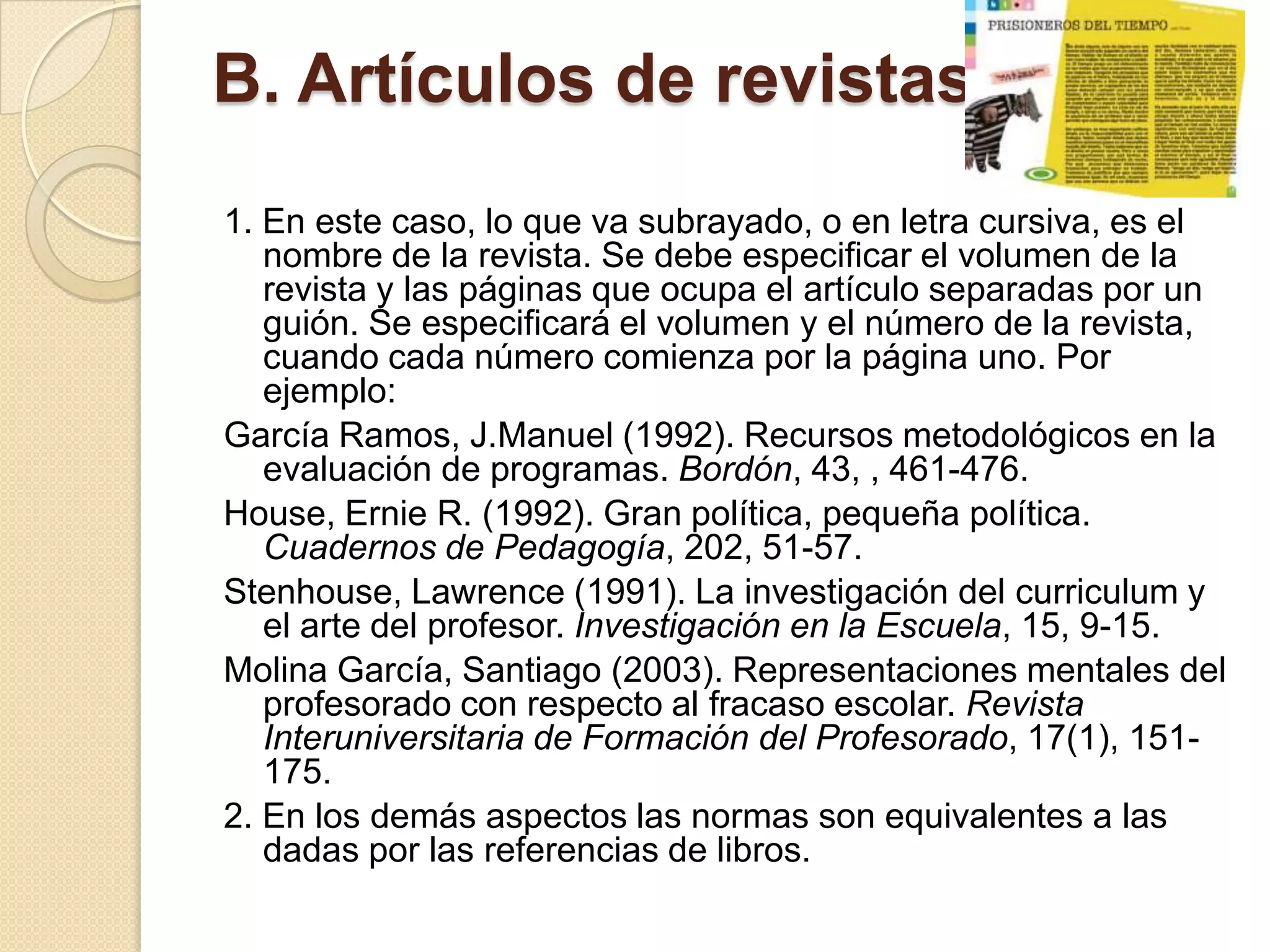 B. Artículos de revistas.
1. En este caso, lo que va subrayado, o en letra cursiva, es el
   nombre de la revista. Se debe especificar el volumen de la
   revista y las páginas que ocupa el artículo separadas por un
   guión. Se especificará el volumen y el número de la revista,
   cuando cada número comienza por la página uno. Por
   ejemplo:
García Ramos, J.Manuel (1992). Recursos metodológicos en la
   evaluación de programas. Bordón, 43, , 461-476.
House, Ernie R. (1992). Gran política, pequeña política.
   Cuadernos de Pedagogía, 202, 51-57.
Stenhouse, Lawrence (1991). La investigación del curriculum y
   el arte del profesor. Investigación en la Escuela, 15, 9-15.
Molina García, Santiago (2003). Representaciones mentales del
   profesorado con respecto al fracaso escolar. Revista
   Interuniversitaria de Formación del Profesorado, 17(1), 151-
   175.
2. En los demás aspectos las normas son equivalentes a las
   dadas por las referencias de libros.
 