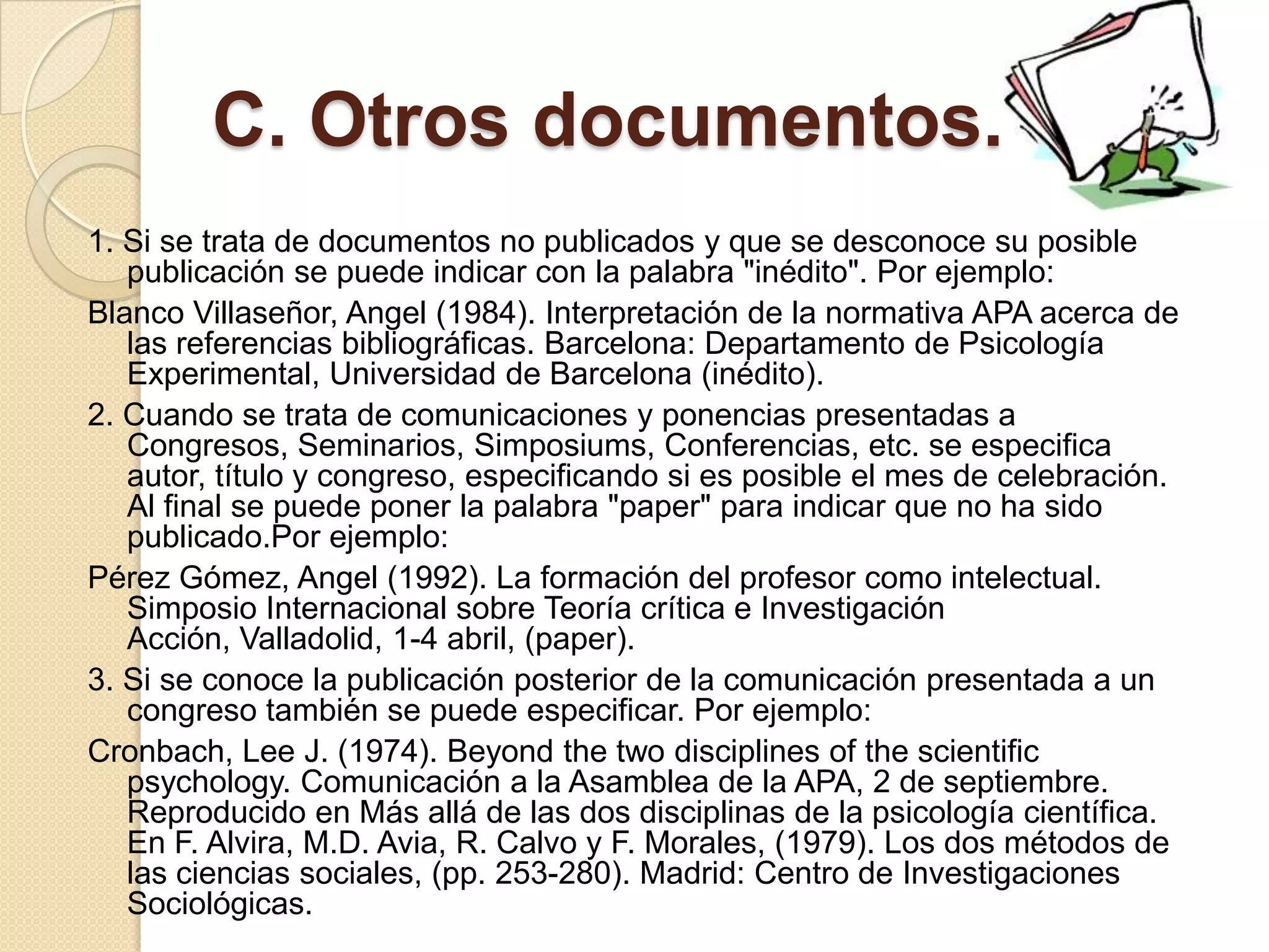 C. Otros documentos.
1. Si se trata de documentos no publicados y que se desconoce su posible
   publicación se puede indicar con la palabra "inédito". Por ejemplo:
Blanco Villaseñor, Angel (1984). Interpretación de la normativa APA acerca de
   las referencias bibliográficas. Barcelona: Departamento de Psicología
   Experimental, Universidad de Barcelona (inédito).
2. Cuando se trata de comunicaciones y ponencias presentadas a
   Congresos, Seminarios, Simposiums, Conferencias, etc. se especifica
   autor, título y congreso, especificando si es posible el mes de celebración.
   Al final se puede poner la palabra "paper" para indicar que no ha sido
   publicado.Por ejemplo:
Pérez Gómez, Angel (1992). La formación del profesor como intelectual.
   Simposio Internacional sobre Teoría crítica e Investigación
   Acción, Valladolid, 1-4 abril, (paper).
3. Si se conoce la publicación posterior de la comunicación presentada a un
   congreso también se puede especificar. Por ejemplo:
Cronbach, Lee J. (1974). Beyond the two disciplines of the scientific
   psychology. Comunicación a la Asamblea de la APA, 2 de septiembre.
   Reproducido en Más allá de las dos disciplinas de la psicología científica.
   En F. Alvira, M.D. Avia, R. Calvo y F. Morales, (1979). Los dos métodos de
   las ciencias sociales, (pp. 253-280). Madrid: Centro de Investigaciones
   Sociológicas.
 