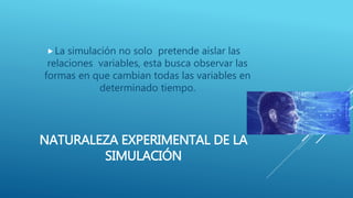 NATURALEZA EXPERIMENTAL DE LA
SIMULACIÓN
La simulación no solo pretende aislar las
relaciones variables, esta busca observar las
formas en que cambian todas las variables en
determinado tiempo.
 