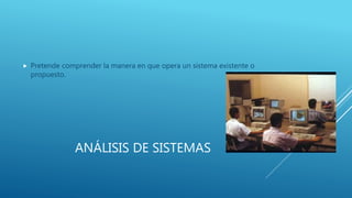 ANÁLISIS DE SISTEMAS
 Pretende comprender la manera en que opera un sistema existente o
propuesto.
 