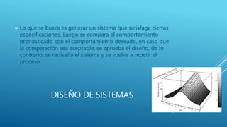 DISEÑO DE SISTEMAS
 Lo que se busca es generar un sistema que satisfaga ciertas
especificaciones. Luego se compara el comportamiento
pronosticado con el comportamiento deseado, en caso que
la comparación sea aceptable, se aprueba el diseño, de lo
contrario, se rediseña el sistema y se vuelve a repetir el
proceso.
 