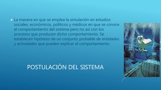 POSTULACIÓN DEL SISTEMA
 La manera en que se emplea la simulación en estudios
sociales, económicos, políticos y médicos en que se conoce
el comportamiento del sistema pero no así con los
procesos que producen dicho comportamiento. Se
establecen hipótesis de un conjunto probable de entidades
y actividades que pueden explicar el comportamiento.
 