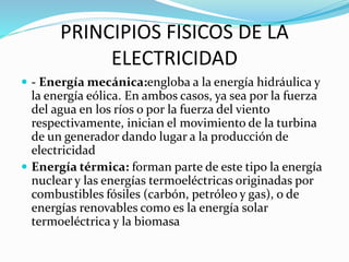 PRINCIPIOS FISICOS DE LA
ELECTRICIDAD
 - Energía mecánica:engloba a la energía hidráulica y
la energía eólica. En ambos casos, ya sea por la fuerza
del agua en los ríos o por la fuerza del viento
respectivamente, inician el movimiento de la turbina
de un generador dando lugar a la producción de
electricidad
 Energía térmica: forman parte de este tipo la energía
nuclear y las energías termoeléctricas originadas por
combustibles fósiles (carbón, petróleo y gas), o de
energías renovables como es la energía solar
termoeléctrica y la biomasa
 