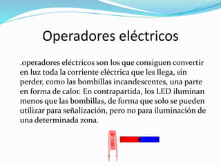 Operadores eléctricos
.operadores eléctricos son los que consiguen convertir
en luz toda la corriente eléctrica que les llega, sin
perder, como las bombillas incandescentes, una parte
en forma de calor. En contrapartida, los LED iluminan
menos que las bombillas, de forma que solo se pueden
utilizar para señalización, pero no para iluminación de
una determinada zona.
 