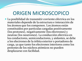 ORIGEN MICROSCOPICO
 La posibilidad de transmitir corriente eléctrica en los
materiales depende de la estructura e interacción de
los átomos que los componen. Los átomos están
constituidos por partículas cargadas positivamente
(los protones), negativamente (los electrones) y
neutras (los neutrones). La conducción eléctrica en
los conductores, semiconductores, y aislantes, se debe
a los electrones de la órbita exterior o portadores de
carga, ya que tanto los electrones interiores como los
protones de los núcleos atómicos no pueden
desplazarse con facilidad.
 