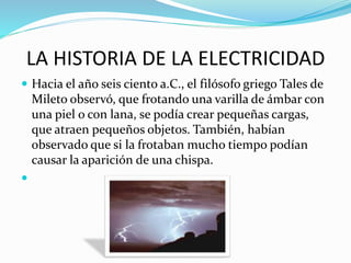 LA HISTORIA DE LA ELECTRICIDAD
 Hacia el año seis ciento a.C., el filósofo griego Tales de
Mileto observó, que frotando una varilla de ámbar con
una piel o con lana, se podía crear pequeñas cargas,
que atraen pequeños objetos. También, habían
observado que si la frotaban mucho tiempo podían
causar la aparición de una chispa.

 