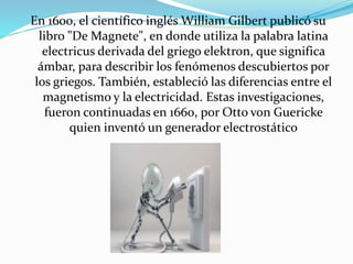 En 1600, el científico inglés William Gilbert publicó su
libro "De Magnete", en donde utiliza la palabra latina
electricus derivada del griego elektron, que significa
ámbar, para describir los fenómenos descubiertos por
los griegos. También, estableció las diferencias entre el
magnetismo y la electricidad. Estas investigaciones,
fueron continuadas en 1660, por Otto von Guericke
quien inventó un generador electrostático
 