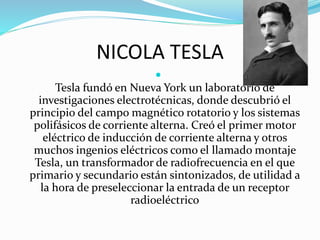 NICOLA TESLA

Tesla fundó en Nueva York un laboratorio de
investigaciones electrotécnicas, donde descubrió el
principio del campo magnético rotatorio y los sistemas
polifásicos de corriente alterna. Creó el primer motor
eléctrico de inducción de corriente alterna y otros
muchos ingenios eléctricos como el llamado montaje
Tesla, un transformador de radiofrecuencia en el que
primario y secundario están sintonizados, de utilidad a
la hora de preseleccionar la entrada de un receptor
radioeléctrico
 