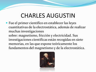 CHARLES AUGUSTIN
 Fue el primer científico en establecer las leyes
cuantitativas de la electrostática, además de realizar
muchas investigaciones
sobre: magnetismo, fricción y electricidad. Sus
investigaciones científicas están recogidas en siete
memorias, en las que expone teóricamente los
fundamentos del magnetismo y de la electrostática.
 