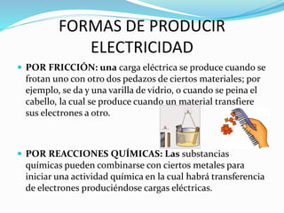 FORMAS DE PRODUCIR
ELECTRICIDAD
 POR FRICCIÓN: una carga eléctrica se produce cuando se
frotan uno con otro dos pedazos de ciertos materiales; por
ejemplo, se da y una varilla de vidrio, o cuando se peina el
cabello, la cual se produce cuando un material transfiere
sus electrones a otro.
 POR REACCIONES QUÍMICAS: Las substancias
químicas pueden combinarse con ciertos metales para
iniciar una actividad química en la cual habrá transferencia
de electrones produciéndose cargas eléctricas.
 