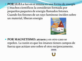 POR LUZ:La luz en sí misma es una forma de energía
y muchos científicos la consideran formada por
pequeños paquetes de energía llamados fotones.
Cuando los fotones de un rayo luminoso inciden sobre
un material, liberan energía
 POR MAGNETISMO: atraen y en otro caso se
repelen. La razón es que los imanes tienen campos de
fuerza que actúan uno sobre el otro recíprocamente.
 