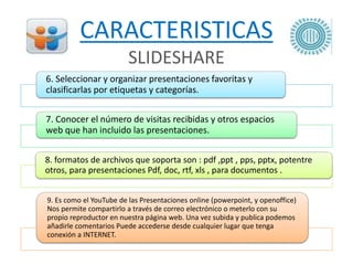 CARACTERISTICAS
SLIDESHARE
6. Seleccionar y organizar presentaciones favoritas y
clasificarlas por etiquetas y categorías.
7. Conocer el número de visitas recibidas y otros espacios
web que han incluido las presentaciones.
8. formatos de archivos que soporta son : pdf ,ppt , pps, pptx, potentre
otros, para presentaciones Pdf, doc, rtf, xls , para documentos .
9. Es como el YouTube de las Presentaciones online (powerpoint, y openoffice)
Nos permite compartirlo a través de correo electrónico o meterlo con su
propio reproductor en nuestra página web. Una vez subida y publica podemos
añadirle comentarios Puede accederse desde cualquier lugar que tenga
conexión a INTERNET.
 
