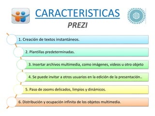 CARACTERISTICAS
PREZI
1. Creación de textos instantáneos.
2. Plantillas predeterminadas.
3. Insertar archivos multimedia, como imágenes, videos u otro objeto
4. Se puede invitar a otros usuarios en la edición de la presentación..
5. Paso de zooms delicados, limpios y dinámicos.
6. Distribución y ocupación infinita de los objetos multimedia.
 