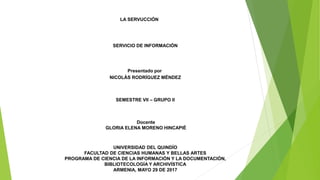 LA SERVUCCIÓN
SERVICIO DE INFORMACIÓN
Presentado por
NICOLÁS RODRÍGUEZ MÉNDEZ
SEMESTRE VII – GRUPO II
Docente
GLORIA ELENA MORENO HINCAPIÉ
UNIVERSIDAD DEL QUINDÍO
FACULTAD DE CIENCIAS HUMANAS Y BELLAS ARTES
PROGRAMA DE CIENCIA DE LA INFORMACIÓN Y LA DOCUMENTACIÓN,
BIBLIOTECOLOGÍA Y ARCHIVÍSTICA
ARMENIA, MAYO 29 DE 2017
 