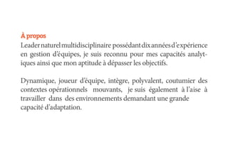 À propos
Leader naturel multidisciplinaire possédant dix années d’expérience
en gestion d’équipes, je suis reconnu pour mes capacités analyt-
iques ainsi que mon aptitude à dépasser les objectifs.

Dynamique, joueur d’équipe, intègre, polyvalent, coutumier des
contextes opérationnels mouvants, je suis également à l’aise à
travailler dans des environnements demandant une grande
capacité d’adaptation.
 