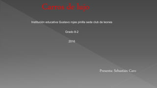 Carros de lujo
Presenta: Sebastián Caro
Institución educativa Gustavo rojas pinilla sede club de leones
Grado 8-2
2016
 