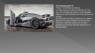 Koenigsegg Agera R
Precio: 1.6 millones de dólares
Un auto sueco se cuela en este top 10. Con
sus 1140 caballos de fuerza y una velocidad
máxima de 440 kilómetros por hora, es fácil ver
porque.
Su carrocería de fibra de carbono y su diseño
deportivo lo hacen también uno de los más
atractivos. Además cuenta con un techo
abatible que permite disfrutar además de un
descapotable.
 