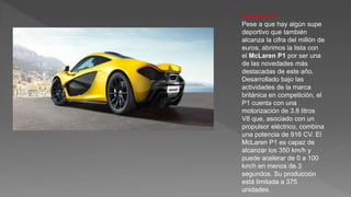 McLaren P1
Pese a que hay algún supe
deportivo que también
alcanza la cifra del millón de
euros, abrimos la lista con
el McLaren P1 por ser una
de las novedades más
destacadas de este año.
Desarrollado bajo las
actividades de la marca
británica en competición, el
P1 cuenta con una
motorización de 3.8 litros
V8 que, asociado con un
propulsor eléctrico, combina
una potencia de 916 CV. El
McLaren P1 es capaz de
alcanzar los 350 km/h y
puede acelerar de 0 a 100
km/h en menos de 3
segundos. Su producción
está limitada a 375
unidades.
 