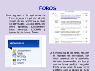 FOROS
Para ingresar a la aplicación de
   foros, ingresamos primero al aula
   virtual, de ahí ubicamos la barra
   de actividades. En esta barra, hay
   cinco opciones, cuestionarios,
   foros, recursos, SCORMs y
   tareas. le pinchas en Foros




                                        La herramienta de los foros, nos dan
                                           la facilidad de interactuar, con
                                           otras personas, sin la necesidad
                                           de estar frente a ellas, y opinar ya
                                           sea de forma positiva o negativa
                                           frente a un tema. Al estar en la
                                           pestaña, sale la opcion de elegir
 