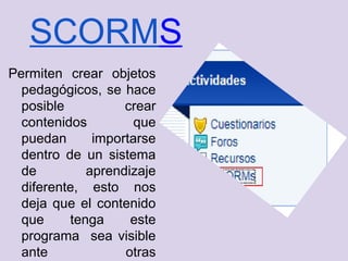 SCORMS
Permiten crear objetos
  pedagógicos, se hace
  posible          crear
  contenidos         que
  puedan      importarse
  dentro de un sistema
  de         aprendizaje
  diferente, esto nos
  deja que el contenido
  que     tenga     este
  programa sea visible
  ante             otras
 