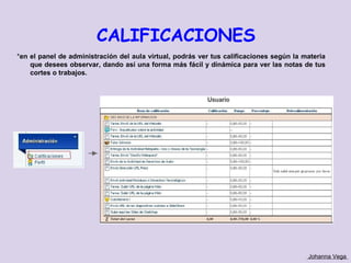 CALIFICACIONES
*en el panel de administración del aula virtual, podrás ver tus calificaciones según la materia
    que desees observar, dando así una forma más fácil y dinámica para ver las notas de tus
    cortes o trabajos.




                                                                                         Johanna Vega
 