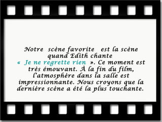 Notre scène favorite est la scène quand Edith chante « Je ne regrette rien ». Ce moment est très émouvant. À la fin du film, l’atmosphère dans la salle est impressionnante. Nous cro yons que la dernière scène a été la plus touchante.