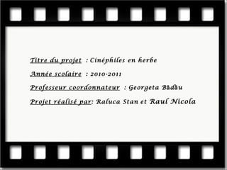 Titre du projet : Cinéphiles en herbe Année scolaire : 2010-2011 Professeur coordonnateur : Georgeta Bădău Projet réalisé par : Raluca Stan et Raul Nicola