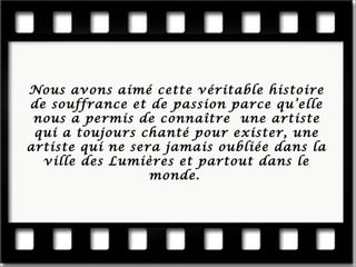 Nous a vons aimé cette véritable histoire de souffrance et de passion parce qu’elle nous a permis de connaître une artiste qui a toujours chanté pour exister, une artiste qu i ne sera jamais oubliée dans la ville des Lumières et partout dans le monde.