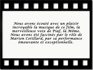 Nous a vons écouté avec un plaisir incroyable la musique de ce film, la merveilleuse voix de Piaf, la Môme. Nous avons été fasciné s par le rôle de Marion Cotillard, par sa performance émouvante et exceptionnelle.