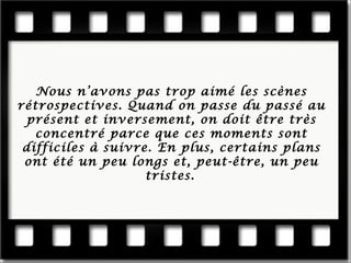 Nous n’a vons pas trop aimé les scènes rétrospectives. Quand on passe du passé au présent et inversement, on doit être très concentré parce que ces moments sont difficiles à suivre. En plus, certains plans ont été un peu longs et, peut- être, un peu tristes.