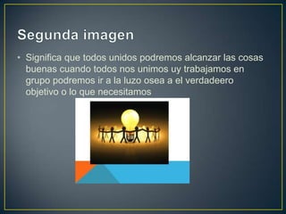 • Significa que todos unidos podremos alcanzar las cosas
  buenas cuando todos nos unimos uy trabajamos en
  grupo podremos ir a la luzo osea a el verdadeero
  objetivo o lo que necesitamos
 