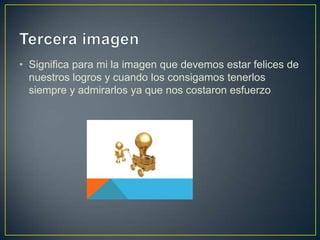 • Significa para mi la imagen que devemos estar felices de
  nuestros logros y cuando los consigamos tenerlos
  siempre y admirarlos ya que nos costaron esfuerzo
 