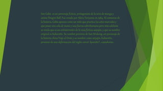 Son Gokū es un personaje ficticio, protagonista de la serie de manga y
anime Dragon Ball. Fue creado por Akira Toriyama en 1984. Al comienzo de
la historia, Gokū aparece como un niño que practica las artes marciales y
que posee una cola de mono y una fuerza sobrehumana pero más adelante
se revela que es un extraterrestre de la raza ficticia saiyajin, y que su nombre
original es Kakarotto Su nombre proviene de Sun Wukong, un personaje de
la historia china Viaje al Oeste y su nombre como saiyajin, Kakarotto,
proviene de una deformación del inglés carrot kyarotto?, «zanahoria»