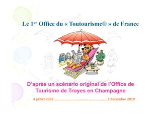 Le 1er Office du « Toutourisme® » de France




 D’après un scénario original de l’Office de
    Tourisme de Troyes en Champagne
    4	
  juillet	
  2007	
  ………………………………….…….….	
  2	
  décembre	
  2010	
  
 