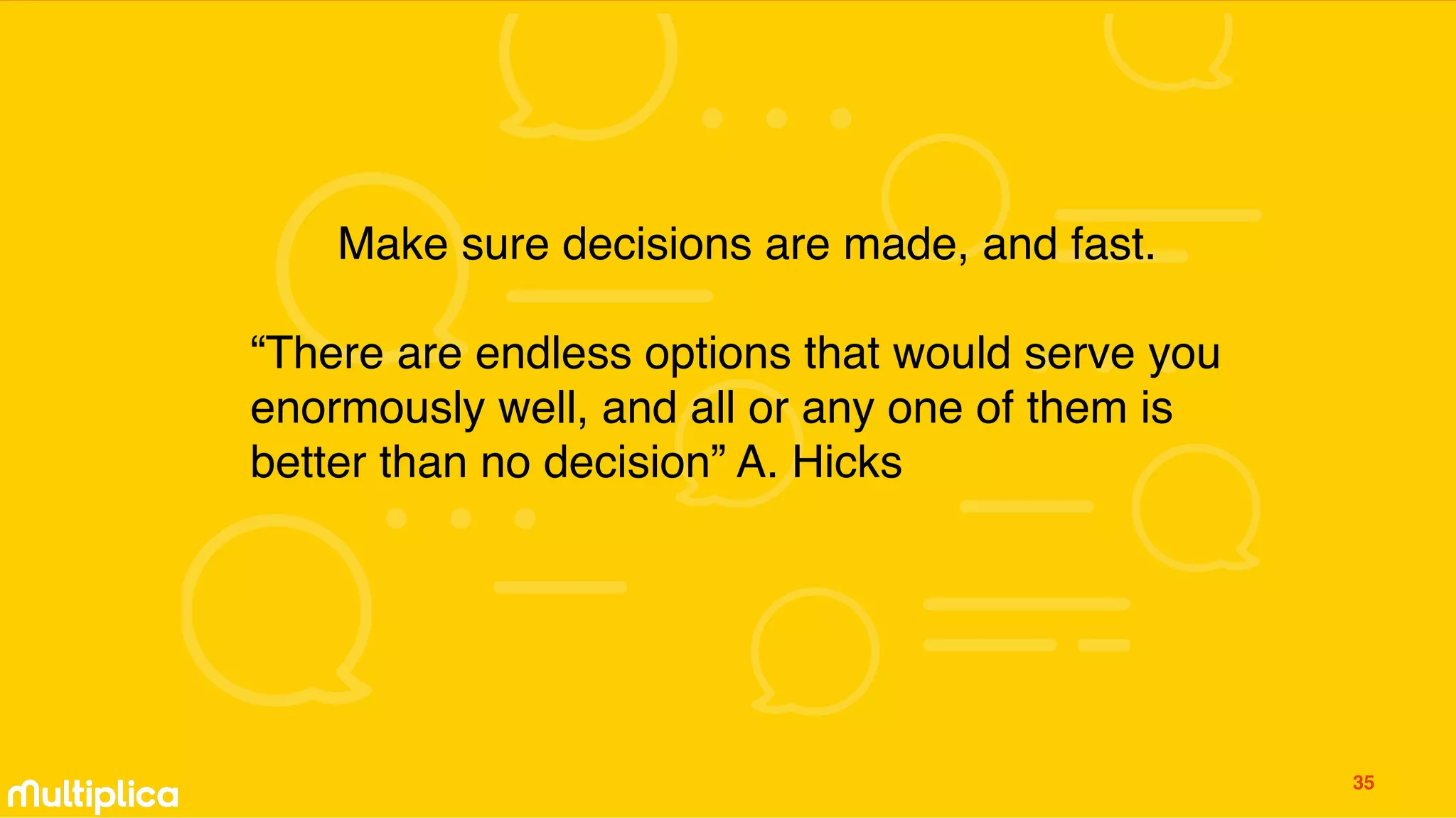 Make sure decisions are made, and fast.
“There are endless options that would serve you
enormously well, and all or any one of them is
better than no decision” A. Hicks
35
 