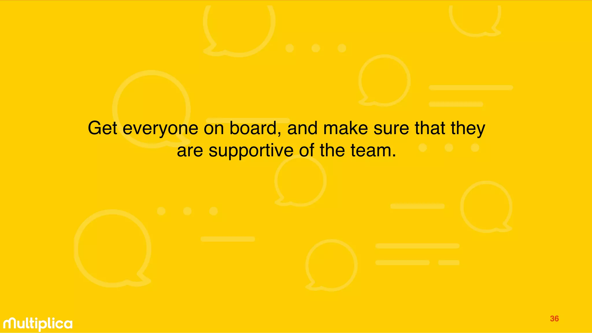 Get everyone on board, and make sure that they
are supportive of the team.
36
 