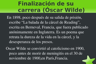 Finalización de su
           carrera (Óscar Wilde)
     En 1898, poco después de su salida de prisión, 
      escribe “La balada de la cárcel de Reading”, 
      escrita en Berneval, Francia, que fuera publicado 
      anónimamente en Inglaterra. Es un poema que 
      retrata la dureza de la vida en la cárcel, y la 
      desesperanza de los presos.
    Oscar Wilde se convirtió al catolicismo en 1900, 
     poco antes de morir de meningitis en el 30 de 
     noviembre de 1900,en París,Francia. 
                               
 