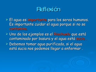 Reflexión El agua es  importante   para los seres humanos. Es importante cuidar el agua porque si no se  contamina. Uno de los ejemplos es el  Riachuelo  que está contaminado por basura y el agua está  sucia . Debemos tomar agua purificada, si el agua está sucia nos podemos llegar a enfermar . 