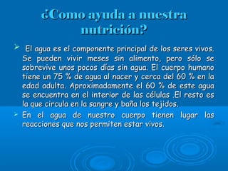 ¿Como ayuda a nuestra¿Como ayuda a nuestra
nutrición?nutrición?
 El agua es el componente principal de los seres vivos.El agua es el componente principal de los seres vivos.
Se pueden vivir meses sin alimento, pero sólo seSe pueden vivir meses sin alimento, pero sólo se
sobrevive unos pocos días sin agua. El cuerpo humanosobrevive unos pocos días sin agua. El cuerpo humano
tiene un 75 % de agua al nacer y cerca del 60 % en latiene un 75 % de agua al nacer y cerca del 60 % en la
edad adulta. Aproximadamente el 60 % de este aguaedad adulta. Aproximadamente el 60 % de este agua
se encuentra en el interior de las células .El resto esse encuentra en el interior de las células .El resto es
la que circula en la sangre y baña los tejidos.la que circula en la sangre y baña los tejidos.
 En el agua de nuestro cuerpo tienen lugar lasEn el agua de nuestro cuerpo tienen lugar las
reacciones que nos permiten estar vivos.reacciones que nos permiten estar vivos.
 