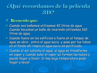 ¿Qué recordamos de la película¿Qué recordamos de la película
3D?3D?
 Recuerdo que:Recuerdo que:
 Cuando nos bañamos utilizamos 42 litros de agua.Cuando nos bañamos utilizamos 42 litros de agua.
Cuando hacemos un baño de inversión utilizamos 160Cuando hacemos un baño de inversión utilizamos 160
litros de agua.litros de agua.
 Cuando llueve en los edificios a fuera en el tanque deCuando llueve en los edificios a fuera en el tanque de
agua se abre , entra el agua sucia y pasa por los tubosagua se abre , entra el agua sucia y pasa por los tubos
en el fondo ahí limpia el agua sucia en purificada .en el fondo ahí limpia el agua sucia en purificada .
 Cuando el sol calienta el agua, el agua se transformaCuando el sol calienta el agua, el agua se transforma
en vapor y cuando sube el vapor se forman las nubes yen vapor y cuando sube el vapor se forman las nubes y
puede llegar a llover. Si hay baja temperatura pudepuede llegar a llover. Si hay baja temperatura pude
llegar a nevar.llegar a nevar.
 