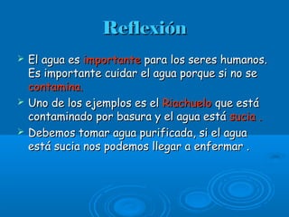 ReflexiónReflexión
 El agua esEl agua es importanteimportante para los seres humanos.para los seres humanos.
Es importante cuidar el agua porque si no seEs importante cuidar el agua porque si no se
contamina.contamina.
 Uno de los ejemplos es elUno de los ejemplos es el RiachueloRiachuelo que estáque está
contaminado por basura y el agua estácontaminado por basura y el agua está sucia .sucia .
 Debemos tomar agua purificada, si el aguaDebemos tomar agua purificada, si el agua
está sucia nos podemos llegar a enfermar .está sucia nos podemos llegar a enfermar .
 