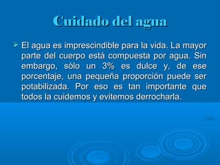 Cuidado del aguaCuidado del agua
 El agua es imprescindible para la vida. La mayorEl agua es imprescindible para la vida. La mayor
parte del cuerpo está compuesta por agua. Sinparte del cuerpo está compuesta por agua. Sin
embargo, sòlo un 3% es dulce y, de eseembargo, sòlo un 3% es dulce y, de ese
porcentaje, una pequeña proporción puede serporcentaje, una pequeña proporción puede ser
potabilizada. Por eso es tan importante quepotabilizada. Por eso es tan importante que
todos la cuidemos y evitemos derrocharla.todos la cuidemos y evitemos derrocharla.
 
