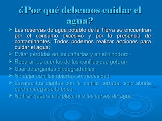 ¿Por qué debemos cuidar el¿Por qué debemos cuidar el
agua?agua?
 Las reservas de agua potable de la Tierra se encuentranLas reservas de agua potable de la Tierra se encuentran
por el consumo excesivo y por la presencia depor el consumo excesivo y por la presencia de
contaminantes. Todos podemos realizar acciones paracontaminantes. Todos podemos realizar acciones para
cuidar el agua:cuidar el agua:
 Evitar pérdidas en las cañerías y en el hinodoroEvitar pérdidas en las cañerías y en el hinodoro
 Reparar los cueritos de las canillas que goteanReparar los cueritos de las canillas que gotean
 Usar detergentes biodegradablesUsar detergentes biodegradables
 No dejar canillas abiertas sin necesidadNo dejar canillas abiertas sin necesidad
 Lavarse los dientes con la canilla cerrada, solo abrirlaLavarse los dientes con la canilla cerrada, solo abrirla
para enjuagarse la bocapara enjuagarse la boca
 No tirar basura a la playa ni a los cursos de aguaNo tirar basura a la playa ni a los cursos de agua
 