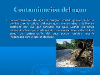 Contaminación del aguaContaminación del agua
 La contaminación del agua es cualquier cambio químico, físico oLa contaminación del agua es cualquier cambio químico, físico o
biológico en la calidad del agua que tiene un efecto dañino enbiológico en la calidad del agua que tiene un efecto dañino en
cualquier ser vivo que consuma esa agua. Cuando los serescualquier ser vivo que consuma esa agua. Cuando los seres
humanos beben agua contaminada tienen a menudo problemas dehumanos beben agua contaminada tienen a menudo problemas de
salud. La contaminación del agua puede también hacerlasalud. La contaminación del agua puede también hacerla
inadecuada para el uso un deseado.inadecuada para el uso un deseado.
 