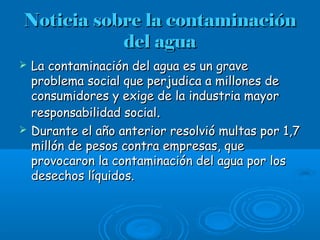 Noticia sobre la contaminaciónNoticia sobre la contaminación
del aguadel agua
 La contaminación del agua es un graveLa contaminación del agua es un grave
problema social que perjudica a millones deproblema social que perjudica a millones de
consumidores y exige de la industria mayorconsumidores y exige de la industria mayor
responsabilidad socialresponsabilidad social..
 Durante el año anterior resolvió multas por 1,7Durante el año anterior resolvió multas por 1,7
millón de pesos contra empresas, quemillón de pesos contra empresas, que
provocaron la contaminación del agua por losprovocaron la contaminación del agua por los
desechos líquidos.desechos líquidos.
 