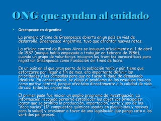 ONG que ayudan al cuidadoONG que ayudan al cuidado
 Greenpeace en ArgentinaGreenpeace en Argentina
La primera oficina de Greenpeace abierta en un país en vías deLa primera oficina de Greenpeace abierta en un país en vías de
desarrollo, Greenpeace Argentina, tuvo que afrontar nuevos retos.desarrollo, Greenpeace Argentina, tuvo que afrontar nuevos retos.
La oficina central de Buenos Aires se inauguró oficialmente el 1 de abrilLa oficina central de Buenos Aires se inauguró oficialmente el 1 de abril
de 1987 (aunque había empezado a trabajar en febrero de 1986),de 1987 (aunque había empezado a trabajar en febrero de 1986),
cuando un grupo de voluntarios iniciaron los tramites burocráticos paracuando un grupo de voluntarios iniciaron los tramites burocráticos para
registrar Greenpeace como Fundación sin fines de lucro.registrar Greenpeace como Fundación sin fines de lucro.
En un país en el que gran parte de la población tenía y aún tiene queEn un país en el que gran parte de la población tenía y aún tiene que
esforzarse por llegar a fin de mes, era importante definir lasesforzarse por llegar a fin de mes, era importante definir las
prioridades y las campañas para que no fuese tildada de demasiadoprioridades y las campañas para que no fuese tildada de demasiado
idealista. En consecuencia, se eligió el problema de los residuos tóxicosidealista. En consecuencia, se eligió el problema de los residuos tóxicos
como motivo central, porque afectaba directamente a la calidad de vidacomo motivo central, porque afectaba directamente a la calidad de vida
de casi todos los argentinos.de casi todos los argentinos.
El primer paso fue iniciar un amplio programa de investigación. LaEl primer paso fue iniciar un amplio programa de investigación. La
información recogida permitió establecer los objetivos principales:información recogida permitió establecer los objetivos principales:
lograr que se prohíba la producción, importación, venta y uso de loslograr que se prohíba la producción, importación, venta y uso de los
“doce sucios” (12 compuestos químicos usados en plaguicidas y nocivos“doce sucios” (12 compuestos químicos usados en plaguicidas y nocivos
para la salud) y presionar a favor de una legislación que ponga coto a lospara la salud) y presionar a favor de una legislación que ponga coto a los
vertidos peligrosos.vertidos peligrosos.
 
