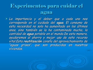 Experimentos para cuidar elExperimentos para cuidar el
aguaagua
 La importancia y el deber que a cada uno nosLa importancia y el deber que a cada uno nos
corresponde en el cuidado delcorresponde en el cuidado del aguaagua. El consumo de. El consumo de
esta necesidad no solo ha aumentado en los últimosesta necesidad no solo ha aumentado en los últimos
anos, sino también se la ha contaminado mucho, laanos, sino también se la ha contaminado mucho, la
cantidad decantidad de aguaagua potable en el mundo.De esta manera,potable en el mundo.De esta manera,
ayudaremos al ahorro y mejor uso de este recursoayudaremos al ahorro y mejor uso de este recurso
vital.Estavital.Esta reutilizaciónreutilización consta del aprovechamiento deconsta del aprovechamiento de
“aguas grises”, que son producidas en nuestras“aguas grises”, que son producidas en nuestras
viviendas.viviendas.
 