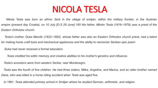 NICOLA TESLA
Nikola Tesla was born an ethnic Serb in the village of smiljan, within the military frontier, in the Austrian
empire (present day Croatia), on 10 July [O.S 28 June] 185 His father, Milutin Tesla (1819–1879), was a priest of the
Eastern Orthodox church.
Tesla's mother, Duka Mandic (1822–1892), whose father was also an Eastern Orthodox church priest, had a talent
for making home craft tools and mechanical appliances and the ability to memorize Serbian epic poem
Đuka had never received a formal education.
Tesla credited his editic memory and creative abilities to his mother's genetics and influence.
Tesla's ancestors were from western Serbia, near Montenegro.
Tesla was the fourth of five children. He had three sisters, Milka, Angelina, and Marica, and an older brother named
Dane, who was killed in a horse riding accident when Tesla was aged five.
In 1861, Tesla attended primary school in Smiljan where he studied German, arithmetic, and religion.
 